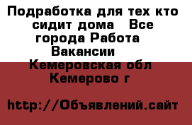 Подработка для тех,кто сидит дома - Все города Работа » Вакансии   . Кемеровская обл.,Кемерово г.